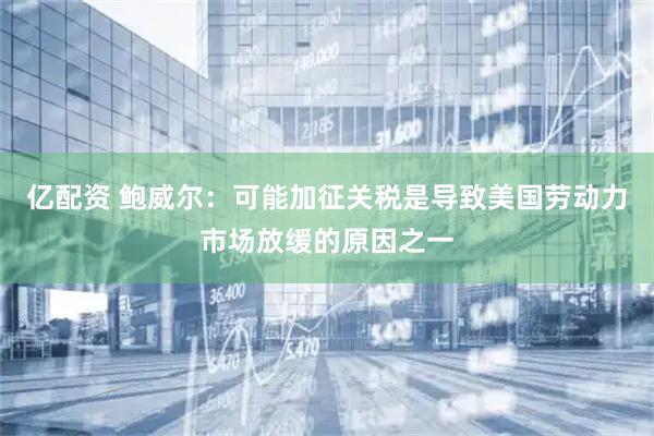 亿配资 鲍威尔：可能加征关税是导致美国劳动力市场放缓的原因之一