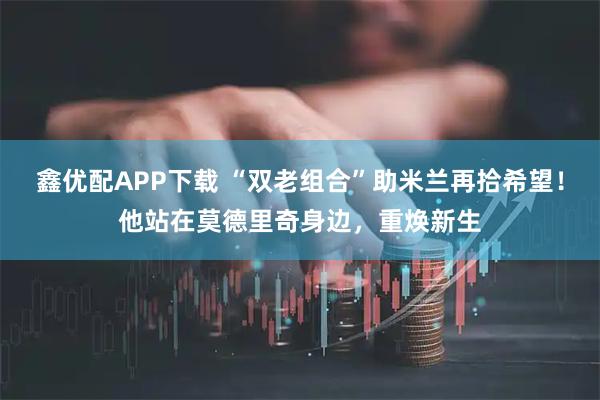 鑫优配APP下载 “双老组合”助米兰再拾希望！他站在莫德里奇身边，重焕新生