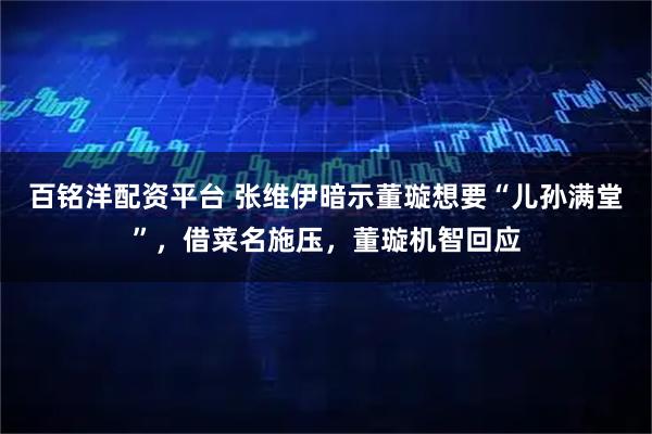 百铭洋配资平台 张维伊暗示董璇想要“儿孙满堂”，借菜名施压，董璇机智回应