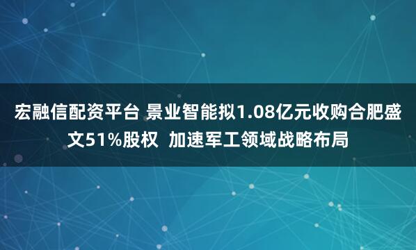 宏融信配资平台 景业智能拟1.08亿元收购合肥盛文51%股权  加速军工领域战略布局