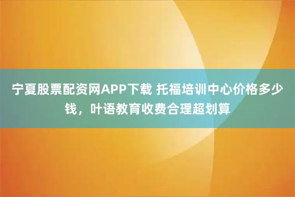 宁夏股票配资网APP下载 托福培训中心价格多少钱，叶语教育收费合理超划算