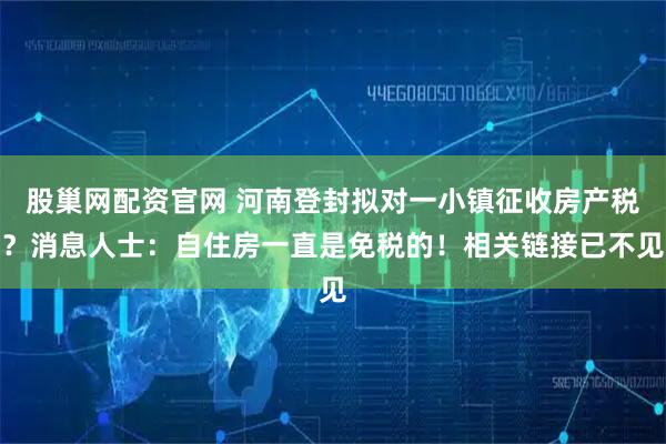 股巢网配资官网 河南登封拟对一小镇征收房产税?消息人士:自住房一直是免税的!相关链接已不见