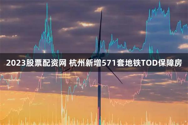 2023股票配资网 杭州新增571套地铁TOD保障房