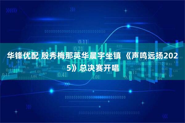 华锋优配 殷秀梅那英华晨宇坐镇 《声鸣远扬2025》总决赛开唱