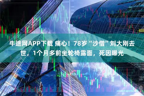 牛途网APP下载 痛心！78岁“沙僧”刘大刚去世，1个月多前坐轮椅露面，死因曝光