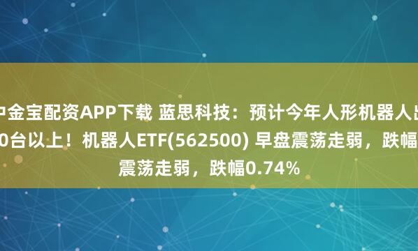 中金宝配资APP下载 蓝思科技：预计今年人形机器人出货3000台以上！机器人ETF(562500) 早盘震荡走弱，跌幅0.74%