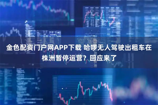 金色配资门户网APP下载 哈啰无人驾驶出租车在株洲暂停运营？回应来了
