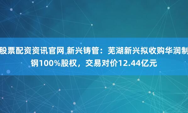 股票配资资讯官网 新兴铸管：芜湖新兴拟收购华润制钢100%股权，交易对价12.44亿元