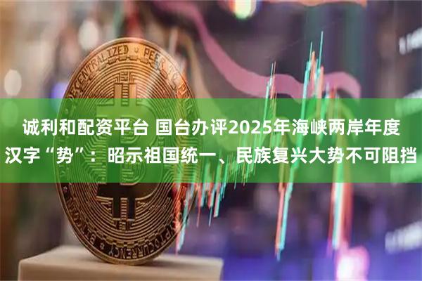 诚利和配资平台 国台办评2025年海峡两岸年度汉字“势”：昭示祖国统一、民族复兴大势不可阻挡