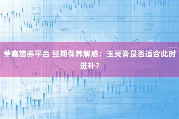 華鑫證券平台 经期保养解惑：玉灵膏是否适合此时进补？