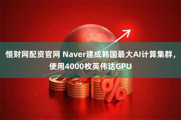 恒财网配资官网 Naver建成韩国最大AI计算集群，使用4000枚英伟达GPU