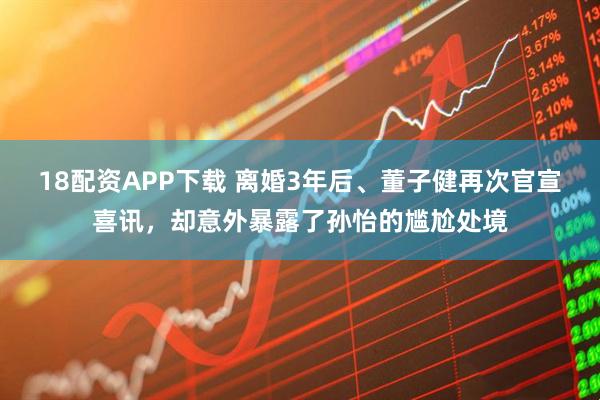 18配资APP下载 离婚3年后、董子健再次官宣喜讯，却意外暴露了孙怡的尴尬处境