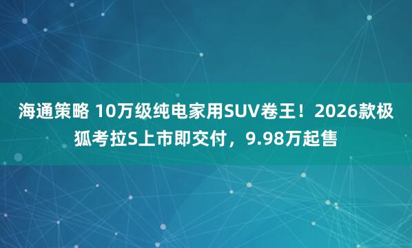 海通策略 10万级纯电家用SUV卷王！2026款极狐考拉S上市即交付，9.98万起售