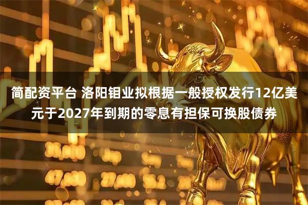 简配资平台 洛阳钼业拟根据一般授权发行12亿美元于2027年到期的零息有担保可换股债券