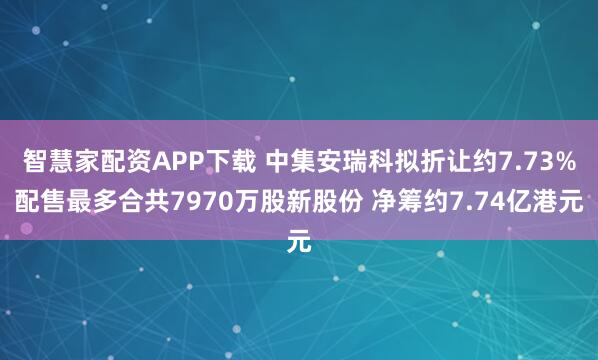 智慧家配资APP下载 中集安瑞科拟折让约7.73%配售最多合共7970万股新股份 净筹约7.74亿港元