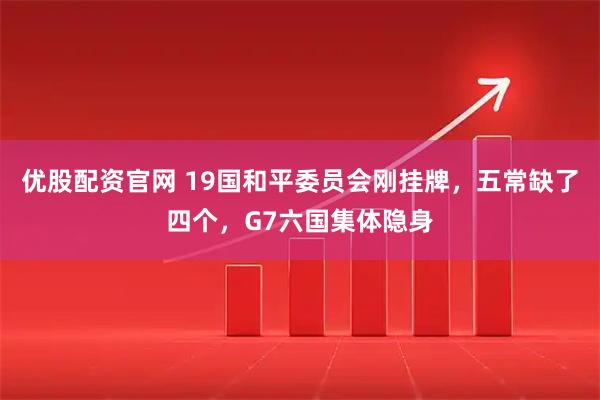 优股配资官网 19国和平委员会刚挂牌，五常缺了四个，G7六国集体隐身