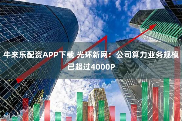 牛来乐配资APP下载 光环新网：公司算力业务规模已超过4000P