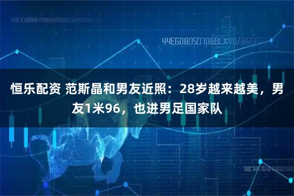 恒乐配资 范斯晶和男友近照：28岁越来越美，男友1米96，也进男足国家队