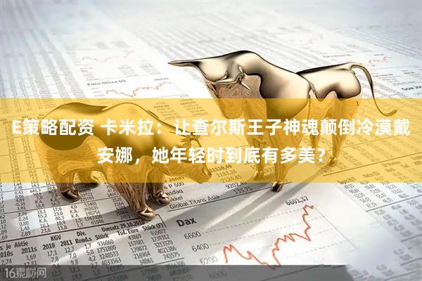 E策略配资 卡米拉：让查尔斯王子神魂颠倒冷漠戴安娜，她年轻时到底有多美？