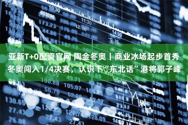 亚新T+0配资官网 陶金冬奥丨商业冰场起步首秀冬奥闯入1/4决赛，认识下“东北话”港将郭子峰