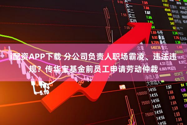 i配资APP下载 分公司负责人职场霸凌、违法违规？传华宝基金前员工申请劳动仲裁