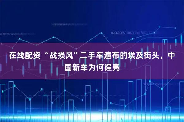在线配资 “战损风”二手车遍布的埃及街头，中国新车为何锃亮
