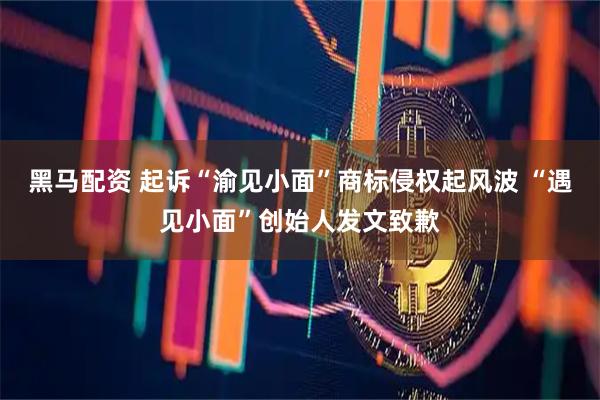 黑马配资 起诉“渝见小面”商标侵权起风波 “遇见小面”创始人发文致歉