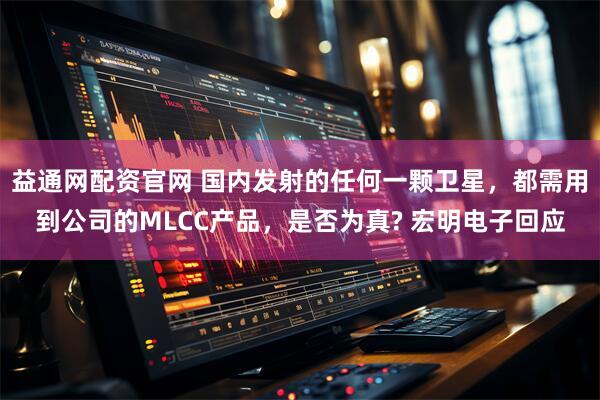 益通网配资官网 国内发射的任何一颗卫星，都需用到公司的MLCC产品，是否为真? 宏明电子回应