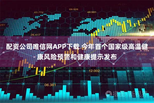配资公司唯信网APP下载 今年首个国家级高温健康风险预警和健康提示发布
