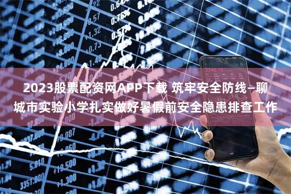 2023股票配资网APP下载 筑牢安全防线—聊城市实验小学扎实做好暑假前安全隐患排查工作
