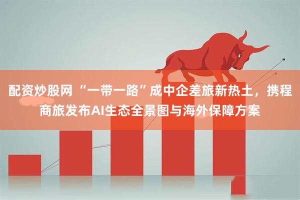 配资炒股网 “一带一路”成中企差旅新热土，携程商旅发布AI生态全景图与海外保障方案