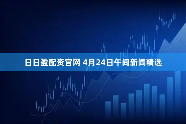 日日盈配资官网 4月24日午间新闻精选