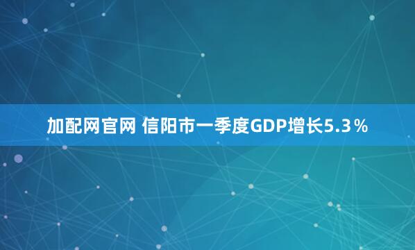 加配网官网 信阳市一季度GDP增长5.3％